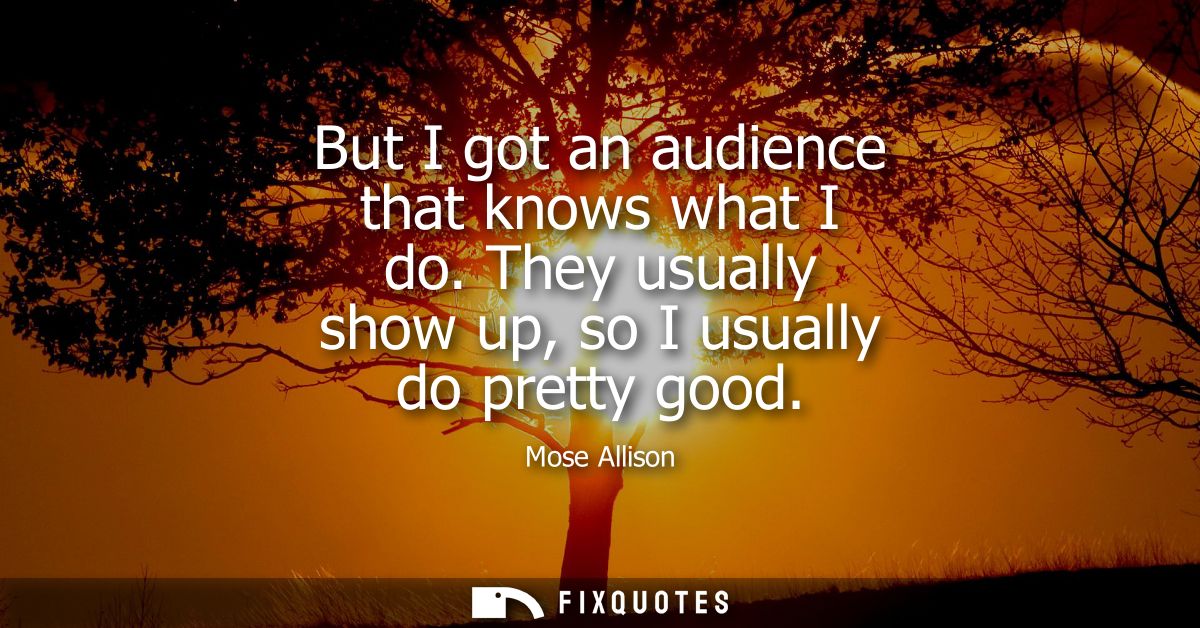 But I got an audience that knows what I do. They usually show up, so I usually do pretty good