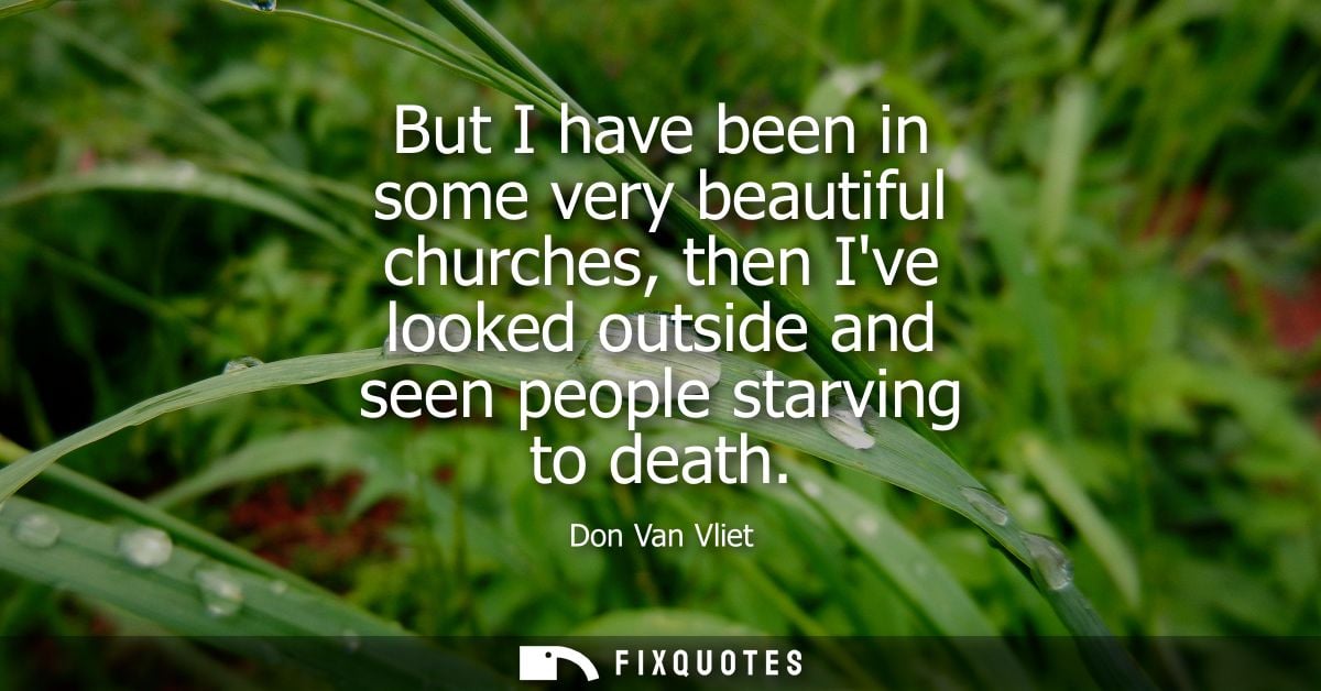 But I have been in some very beautiful churches, then Ive looked outside and seen people starving to death