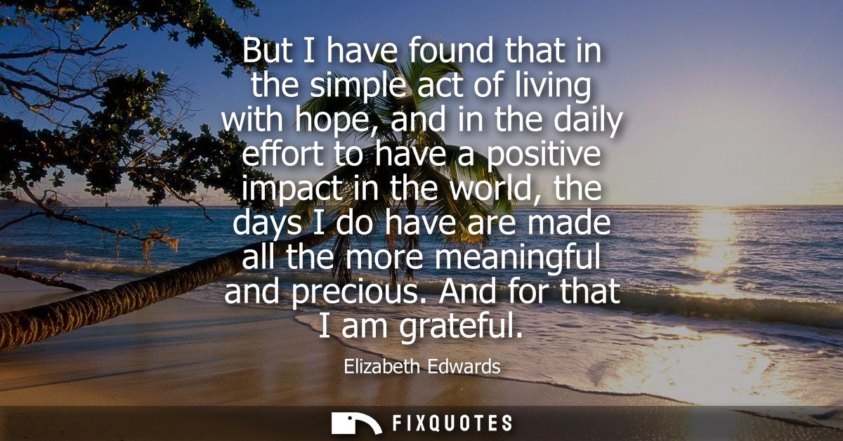 But I have found that in the simple act of living with hope, and in the daily effort to have a positive impact in the wo