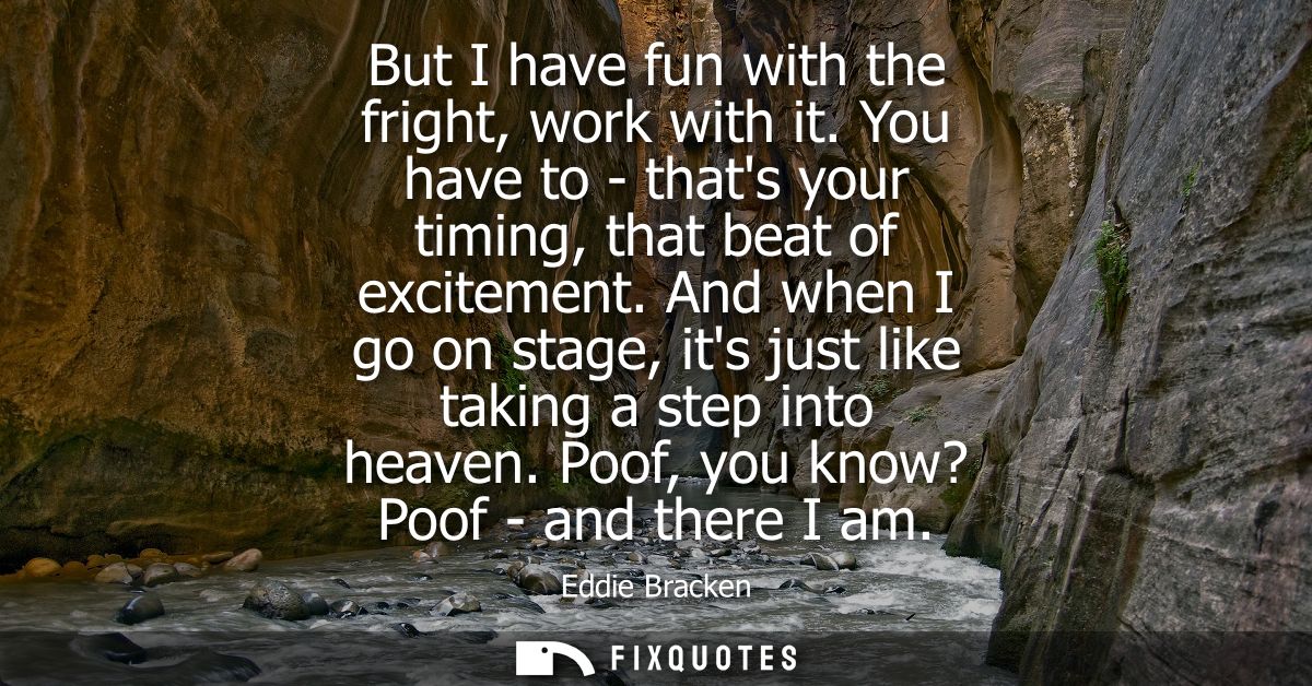 But I have fun with the fright, work with it. You have to - thats your timing, that beat of excitement.