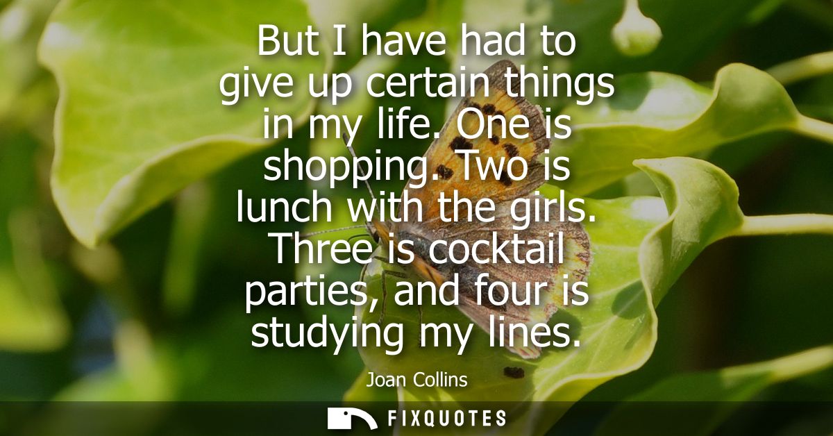 But I have had to give up certain things in my life. One is shopping. Two is lunch with the girls. Three is cocktail par
