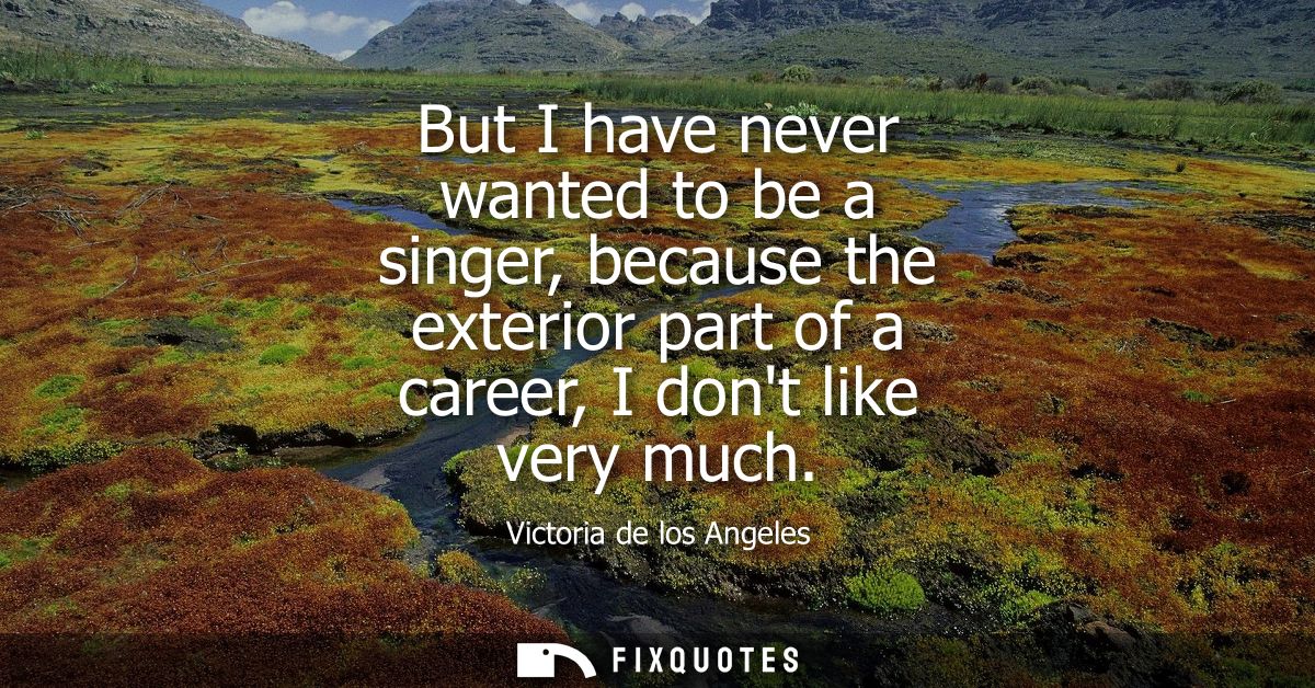 But I have never wanted to be a singer, because the exterior part of a career, I dont like very much