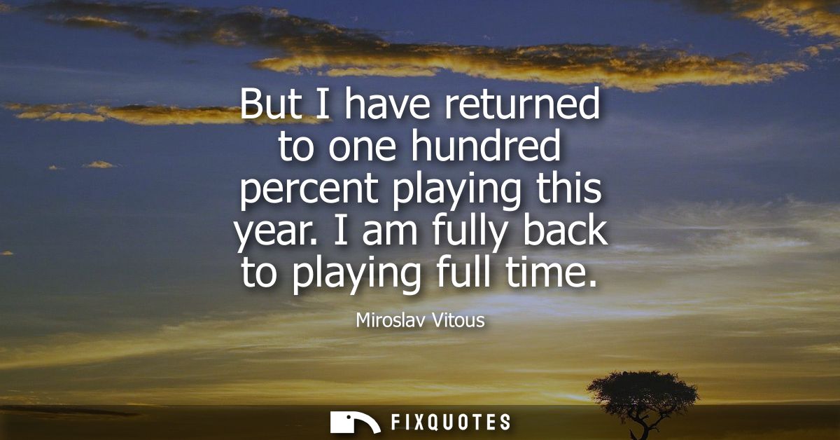 But I have returned to one hundred percent playing this year. I am fully back to playing full time