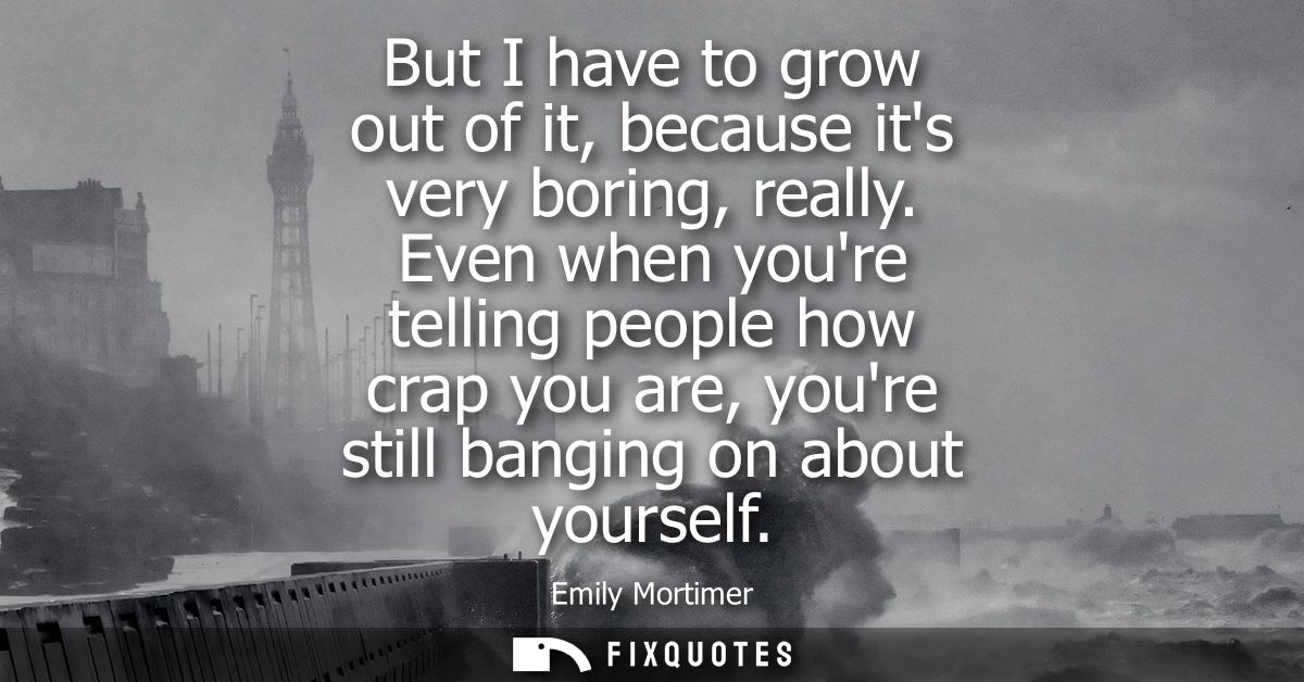 But I have to grow out of it, because its very boring, really. Even when youre telling people how crap you are, youre st