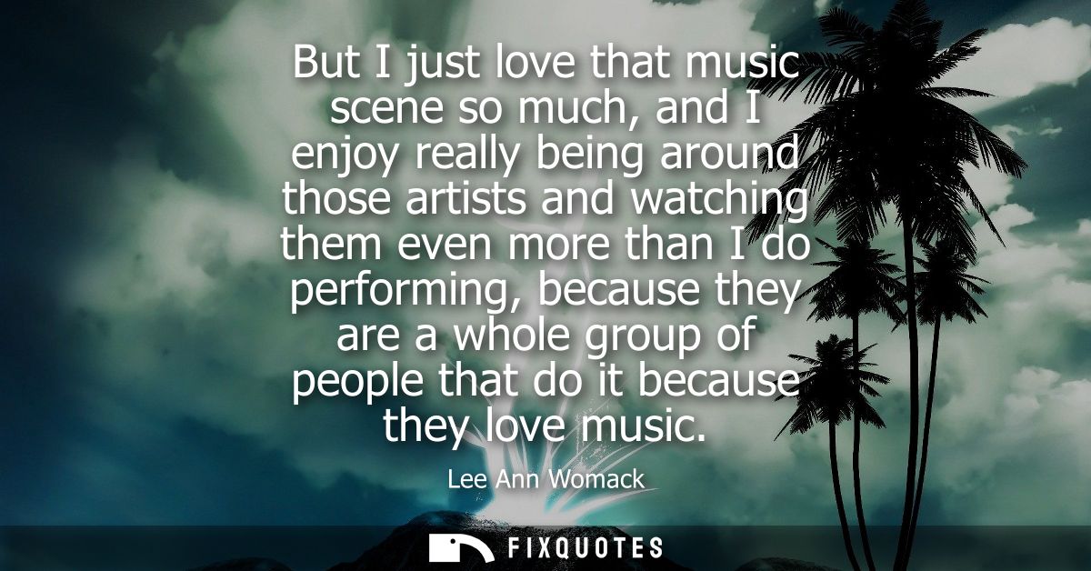 But I just love that music scene so much, and I enjoy really being around those artists and watching them even more than
