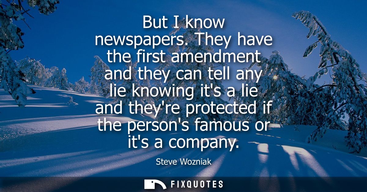 But I know newspapers. They have the first amendment and they can tell any lie knowing its a lie and theyre protected if