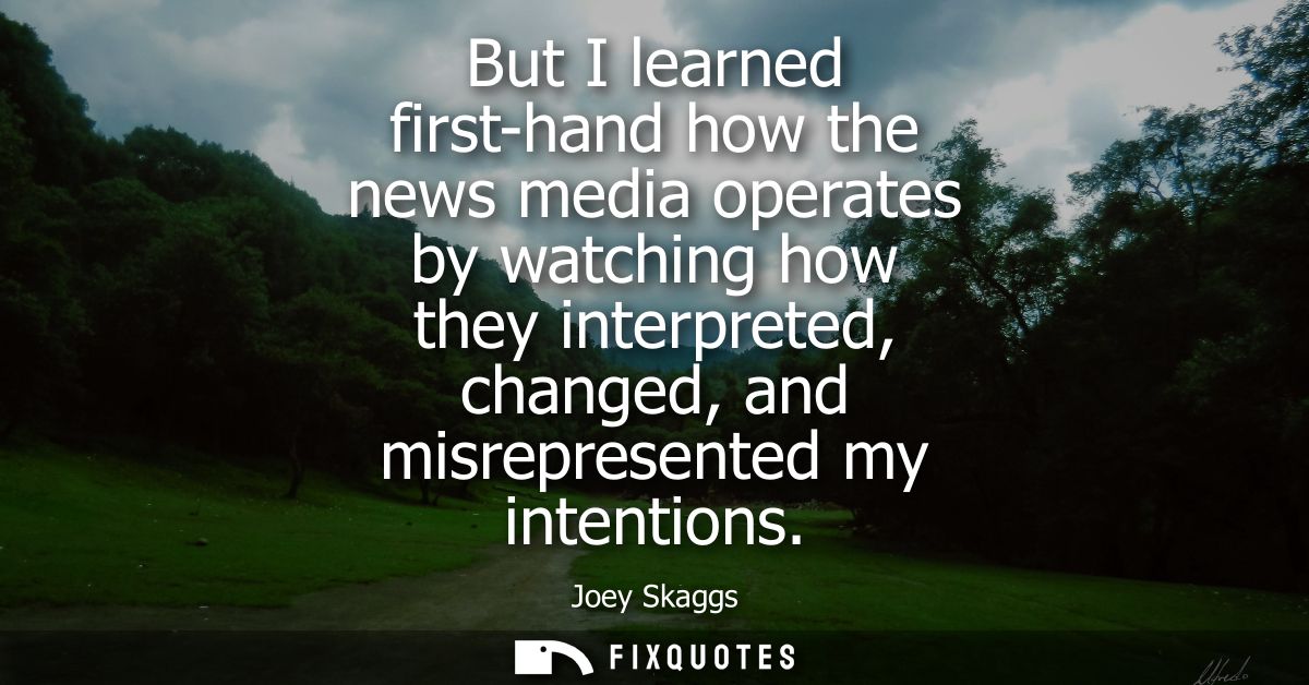 But I learned first-hand how the news media operates by watching how they interpreted, changed, and misrepresented my in