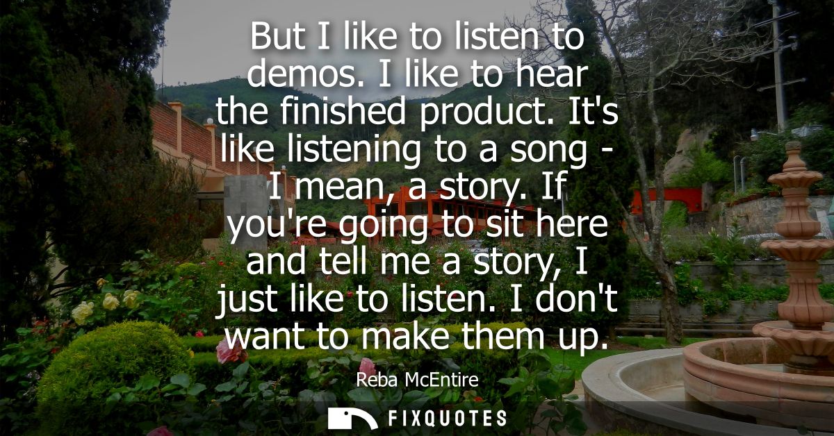 But I like to listen to demos. I like to hear the finished product. Its like listening to a song - I mean, a story.