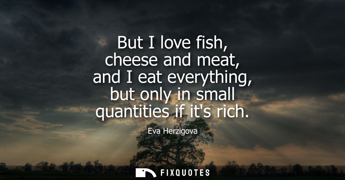 But I love fish, cheese and meat, and I eat everything, but only in small quantities if its rich