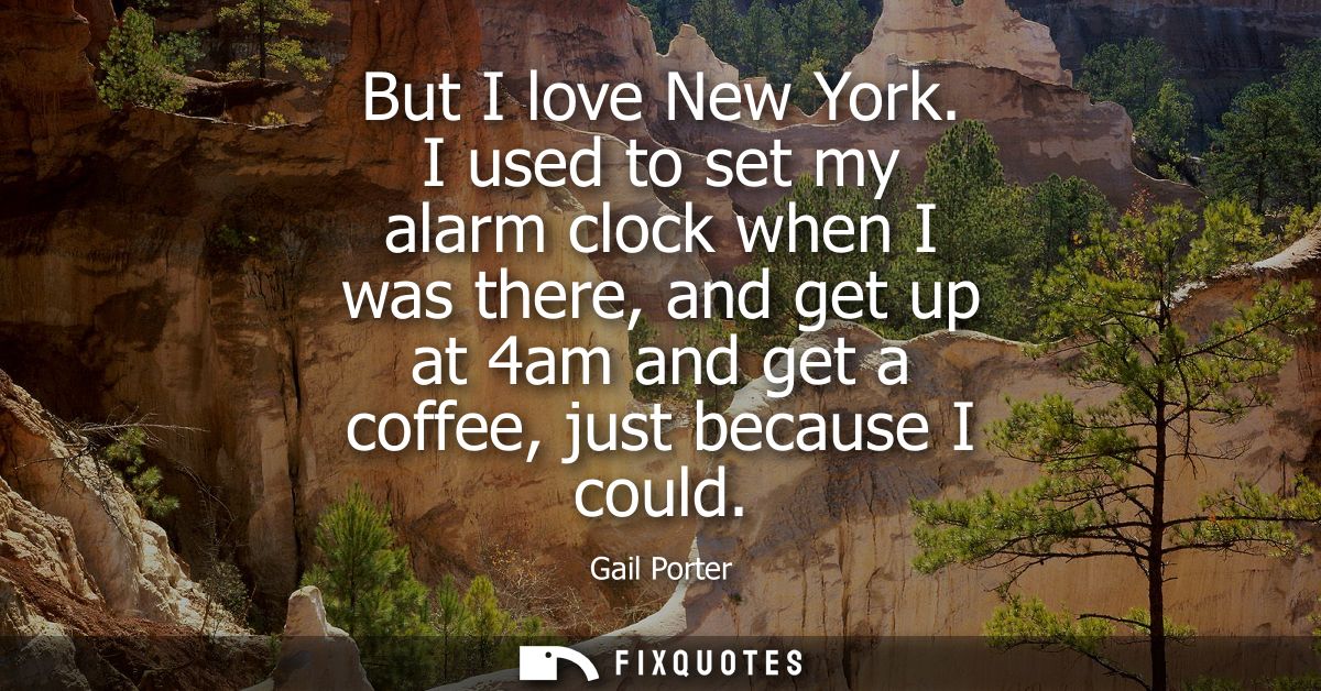 But I love New York. I used to set my alarm clock when I was there, and get up at 4am and get a coffee, just because I c