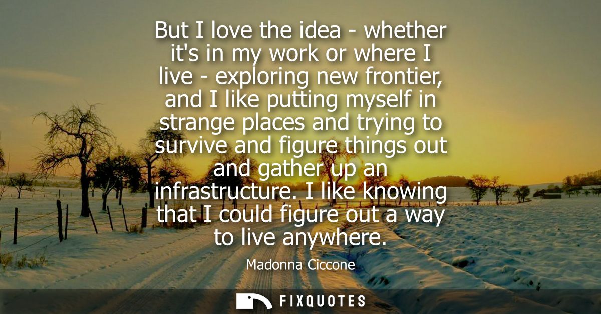 But I love the idea - whether its in my work or where I live - exploring new frontier, and I like putting myself in stra