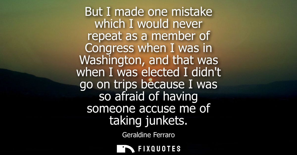 But I made one mistake which I would never repeat as a member of Congress when I was in Washington, and that was when I 