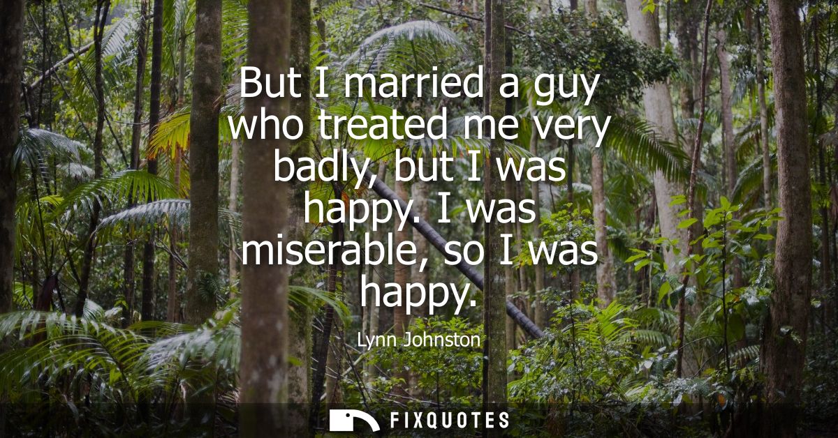 But I married a guy who treated me very badly, but I was happy. I was miserable, so I was happy