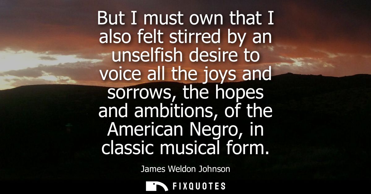 But I must own that I also felt stirred by an unselfish desire to voice all the joys and sorrows, the hopes and ambition