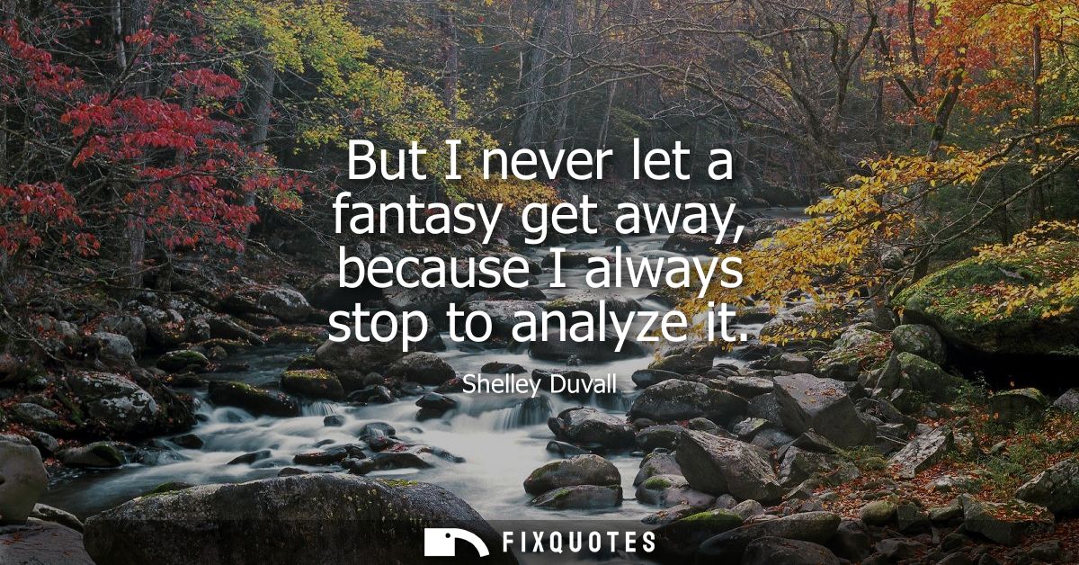 But I never let a fantasy get away, because I always stop to analyze it