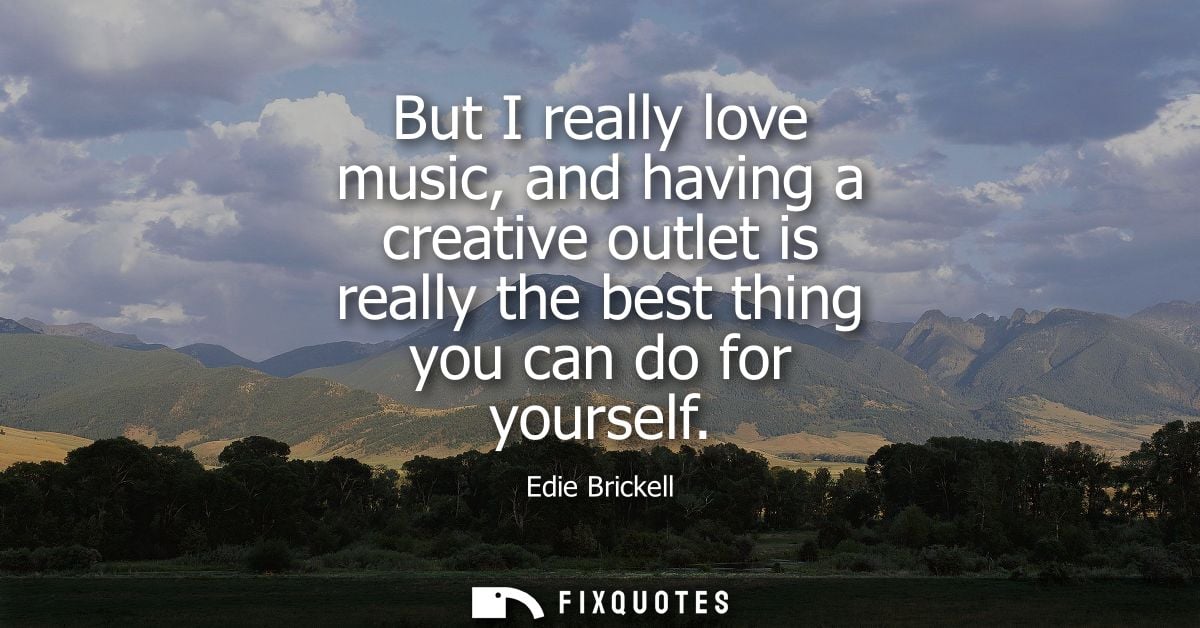 But I really love music, and having a creative outlet is really the best thing you can do for yourself