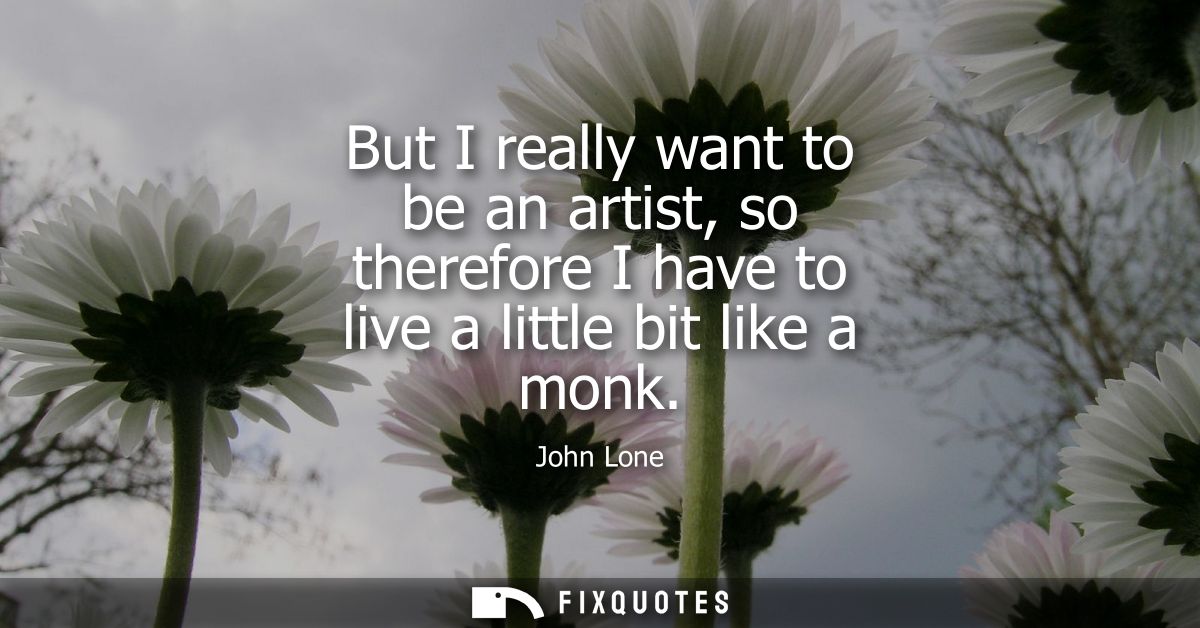 But I really want to be an artist, so therefore I have to live a little bit like a monk