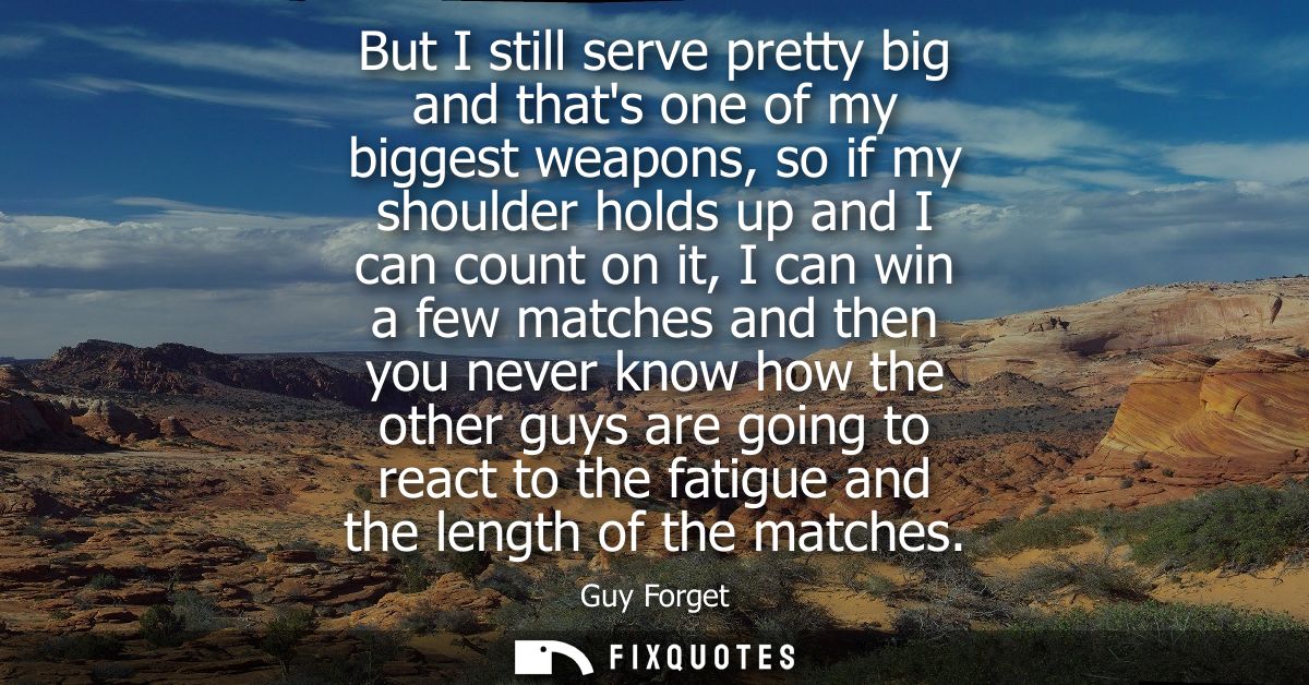 But I still serve pretty big and thats one of my biggest weapons, so if my shoulder holds up and I can count on it, I ca
