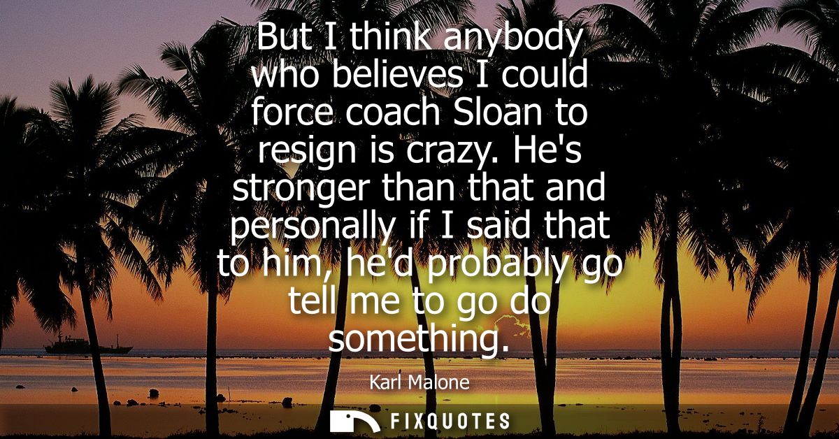 But I think anybody who believes I could force coach Sloan to resign is crazy. Hes stronger than that and personally if 