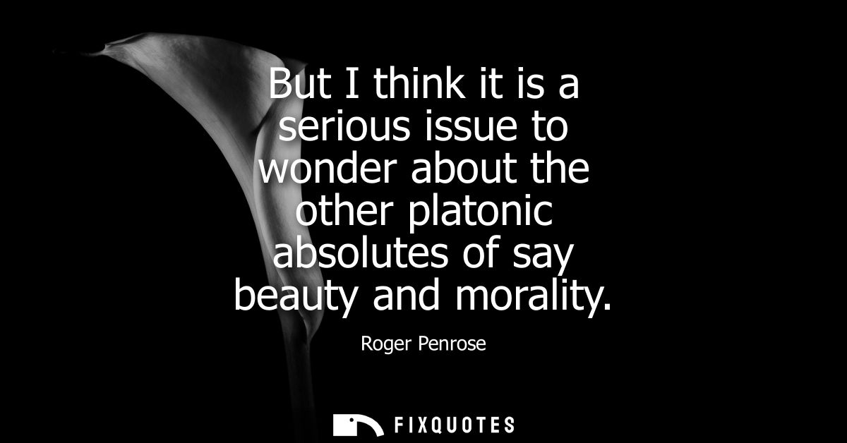 But I think it is a serious issue to wonder about the other platonic absolutes of say beauty and morality