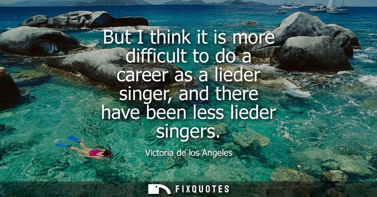 But I think it is more difficult to do a career as a lieder singer, and there have been less lieder singers