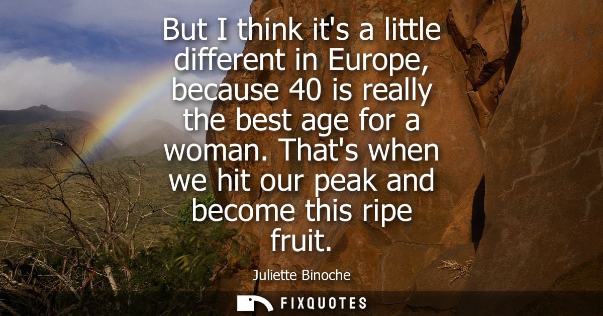 But I think its a little different in Europe, because 40 is really the best age for a woman. Thats when we hit our peak 
