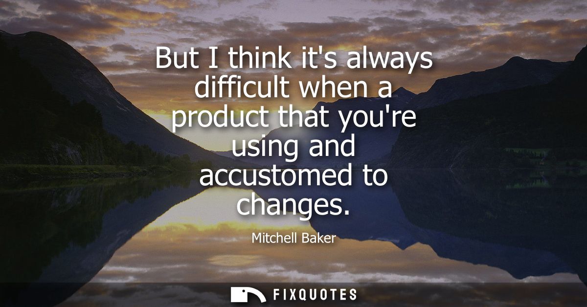 But I think its always difficult when a product that youre using and accustomed to changes