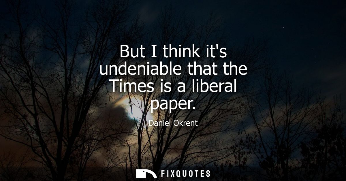 But I think its undeniable that the Times is a liberal paper