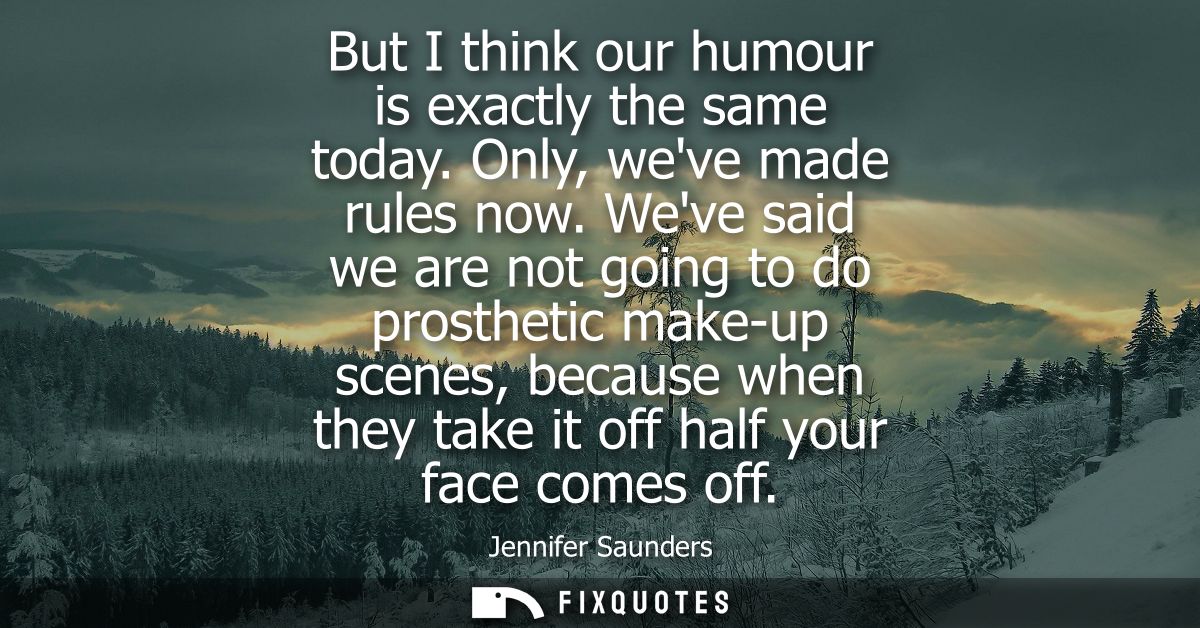 But I think our humour is exactly the same today. Only, weve made rules now. Weve said we are not going to do prosthetic