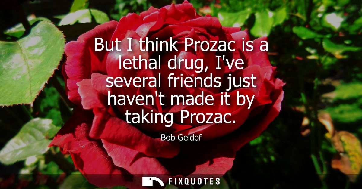 But I think Prozac is a lethal drug, Ive several friends just havent made it by taking Prozac