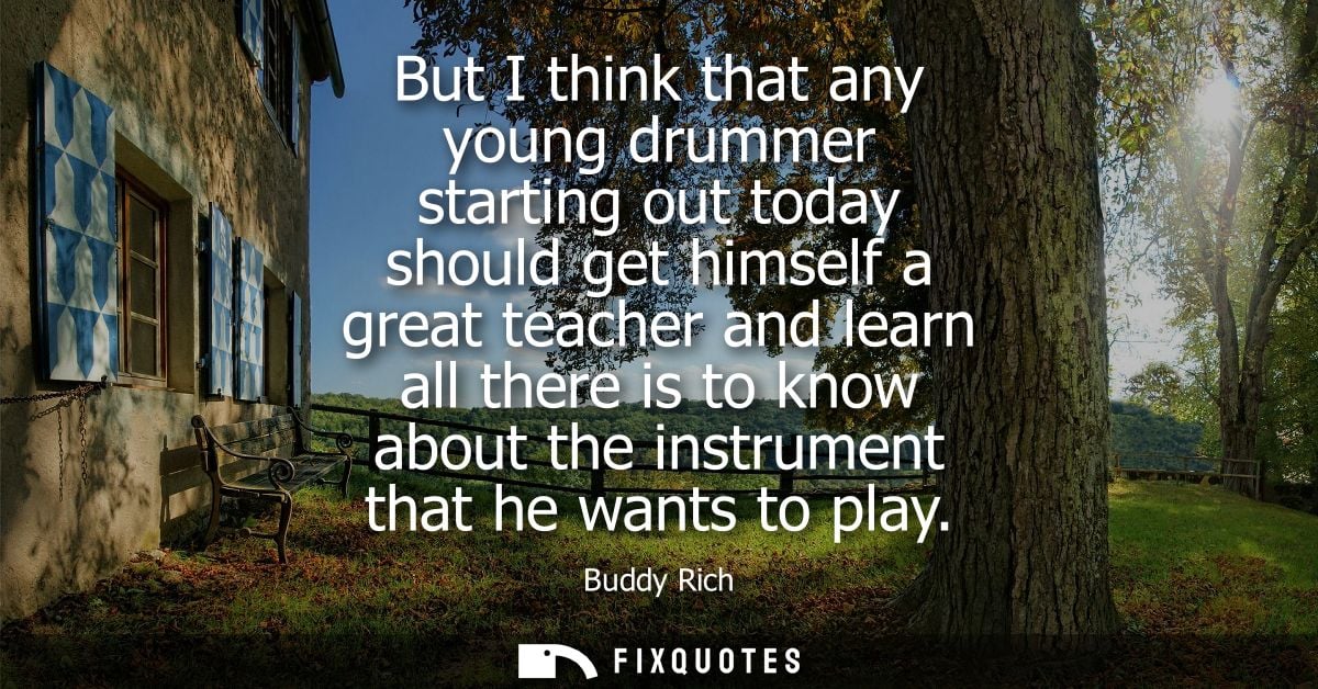 But I think that any young drummer starting out today should get himself a great teacher and learn all there is to know 