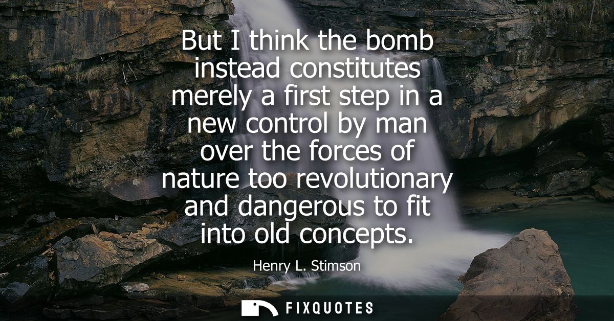 But I think the bomb instead constitutes merely a first step in a new control by man over the forces of nature too revol