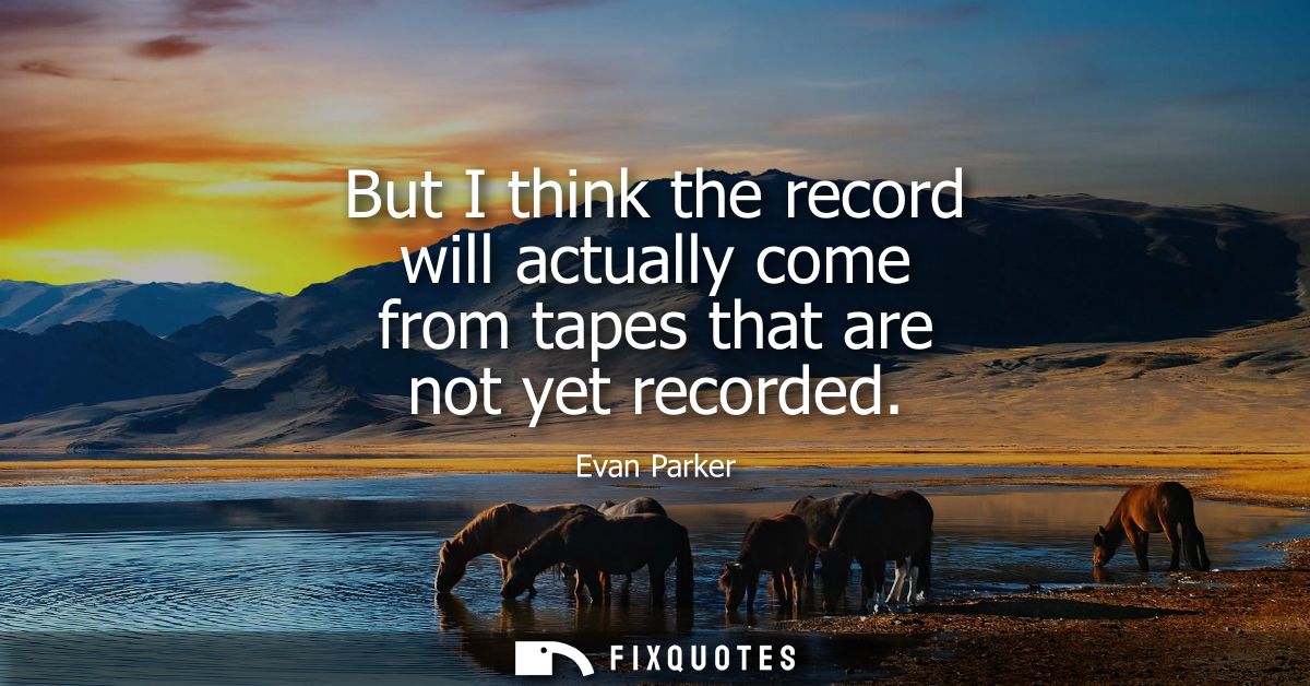 But I think the record will actually come from tapes that are not yet recorded