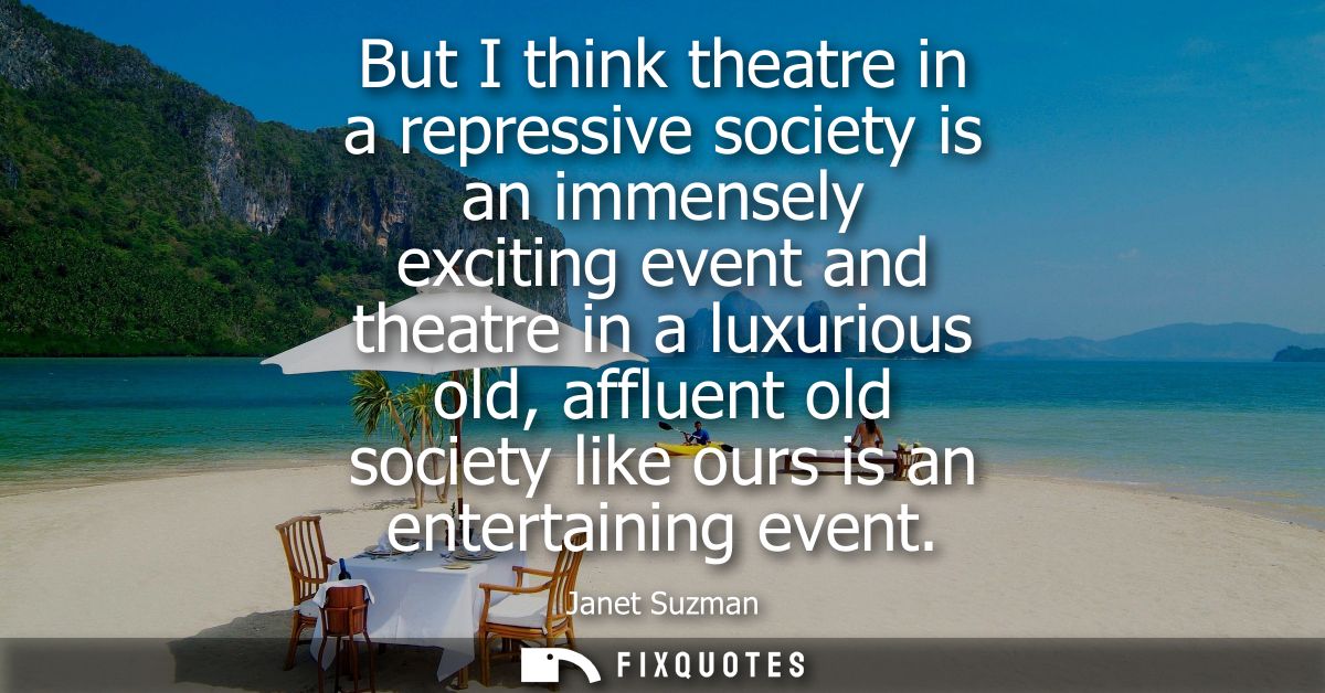 But I think theatre in a repressive society is an immensely exciting event and theatre in a luxurious old, affluent old 