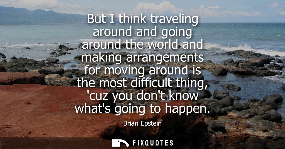 But I think traveling around and going around the world and making arrangements for moving around is the most difficult 