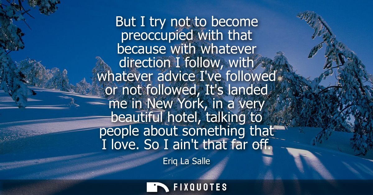 But I try not to become preoccupied with that because with whatever direction I follow, with whatever advice Ive followe