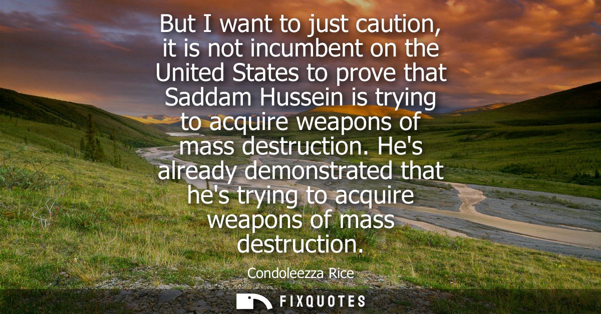 But I want to just caution, it is not incumbent on the United States to prove that Saddam Hussein is trying to acquire w