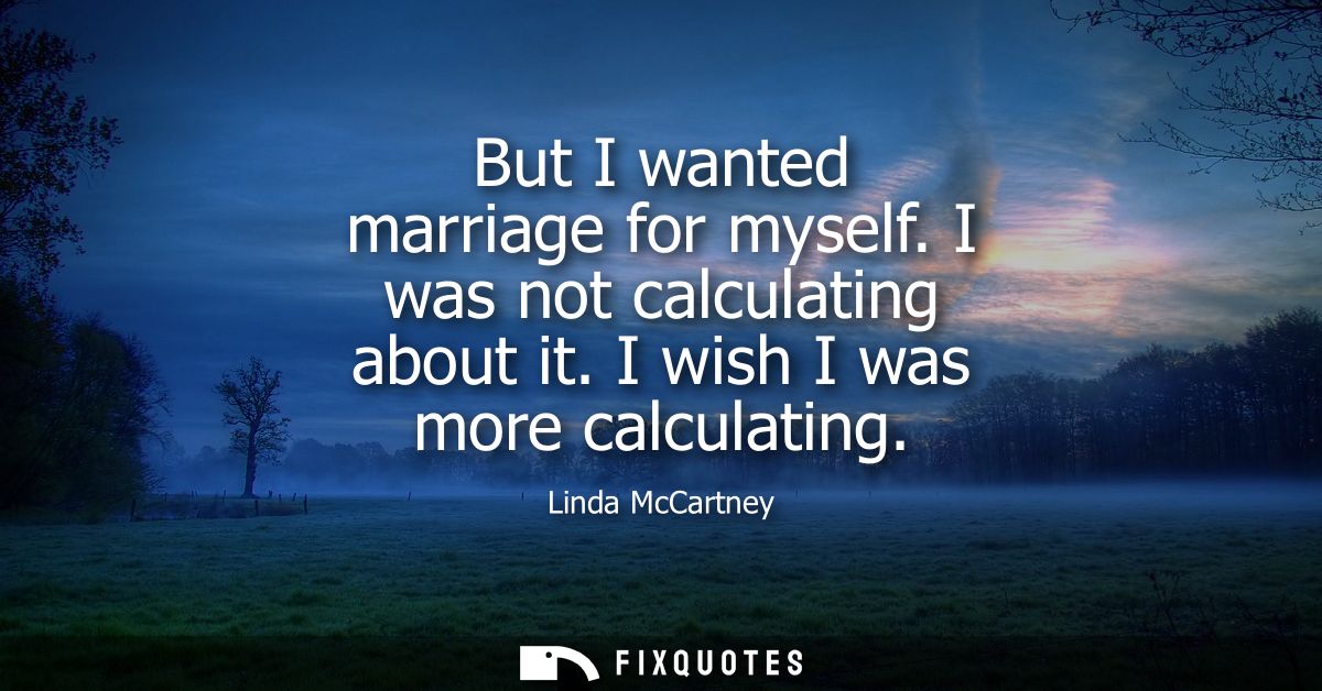 But I wanted marriage for myself. I was not calculating about it. I wish I was more calculating
