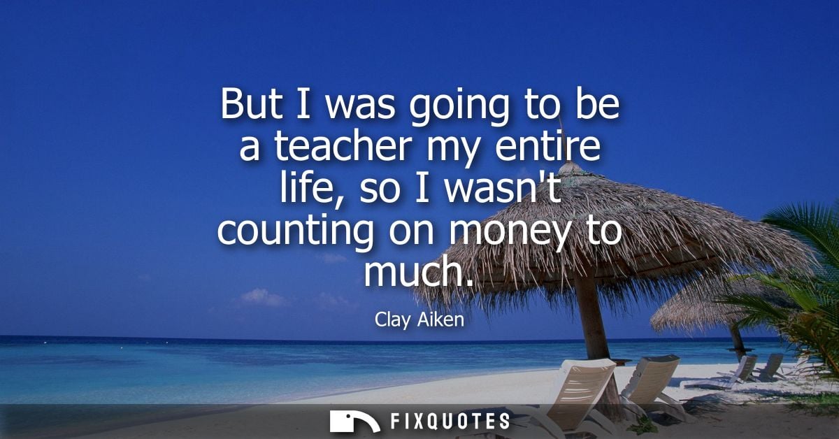 But I was going to be a teacher my entire life, so I wasnt counting on money to much