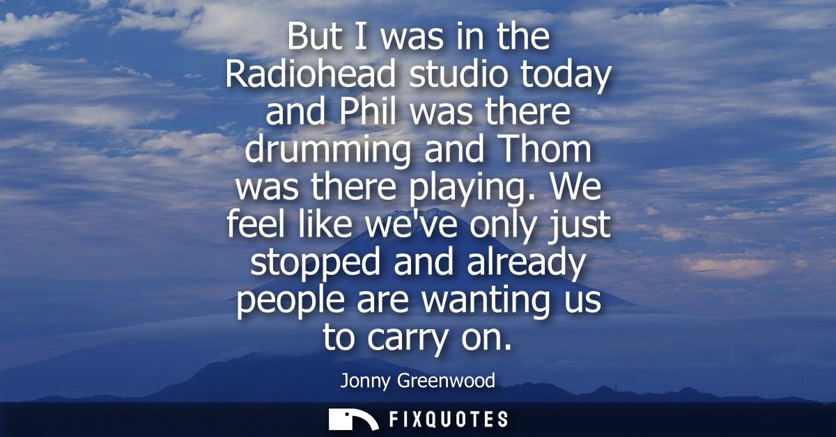 But I was in the Radiohead studio today and Phil was there drumming and Thom was there playing. We feel like weve only j