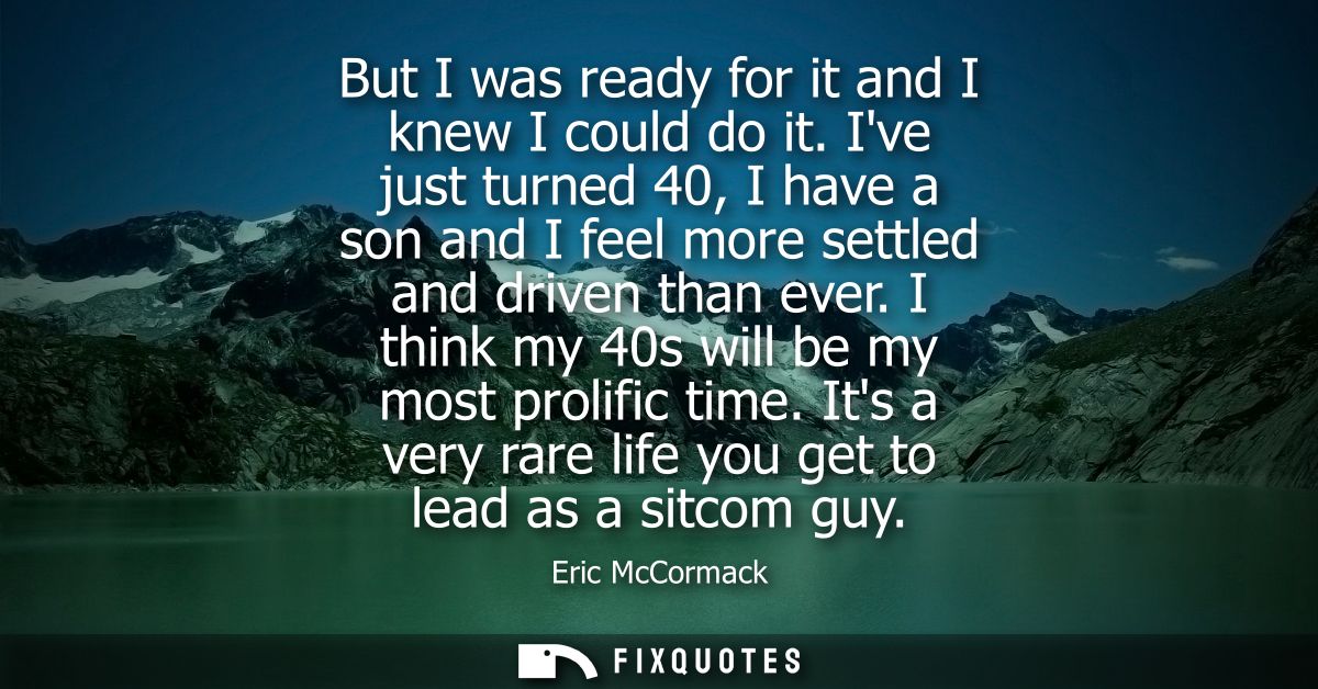 But I was ready for it and I knew I could do it. Ive just turned 40, I have a son and I feel more settled and driven tha