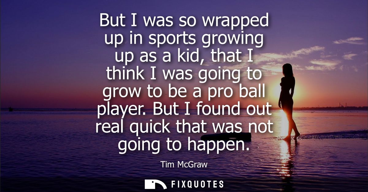 But I was so wrapped up in sports growing up as a kid, that I think I was going to grow to be a pro ball player.