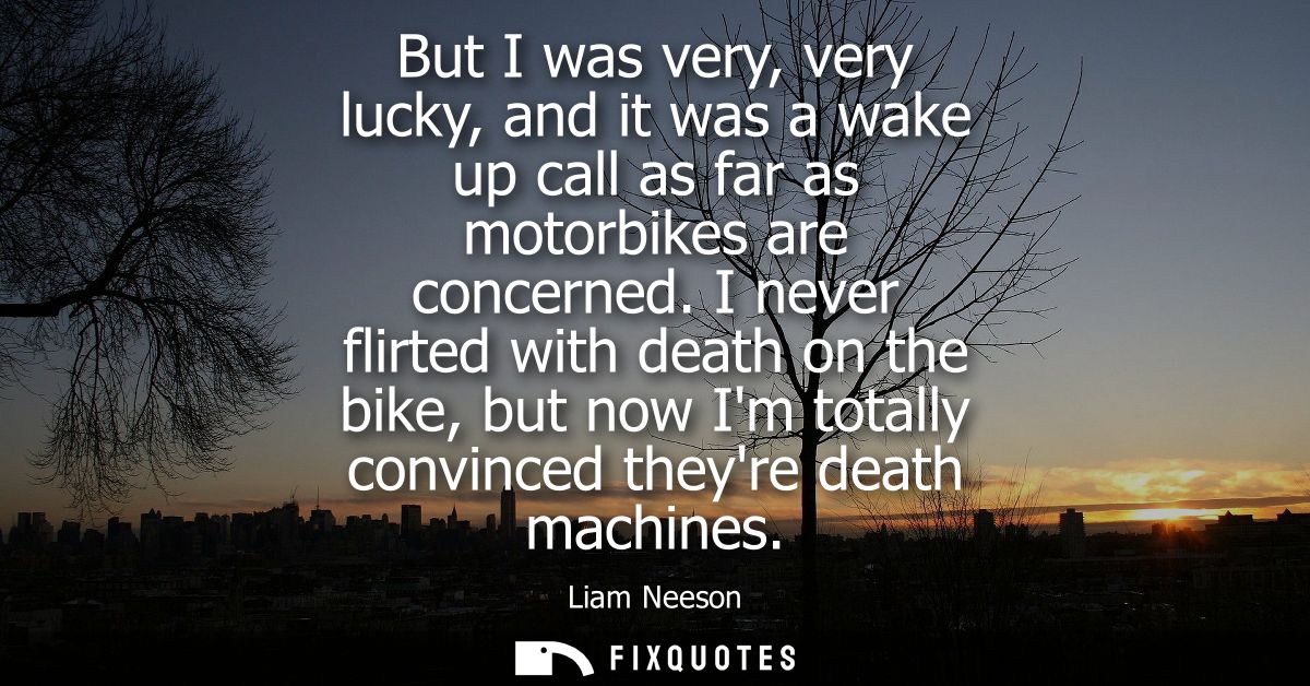 But I was very, very lucky, and it was a wake up call as far as motorbikes are concerned. I never flirted with death on 