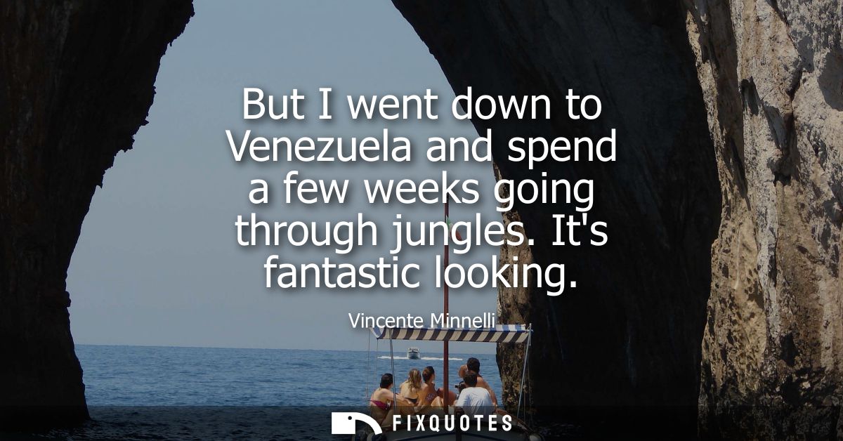 But I went down to Venezuela and spend a few weeks going through jungles. Its fantastic looking