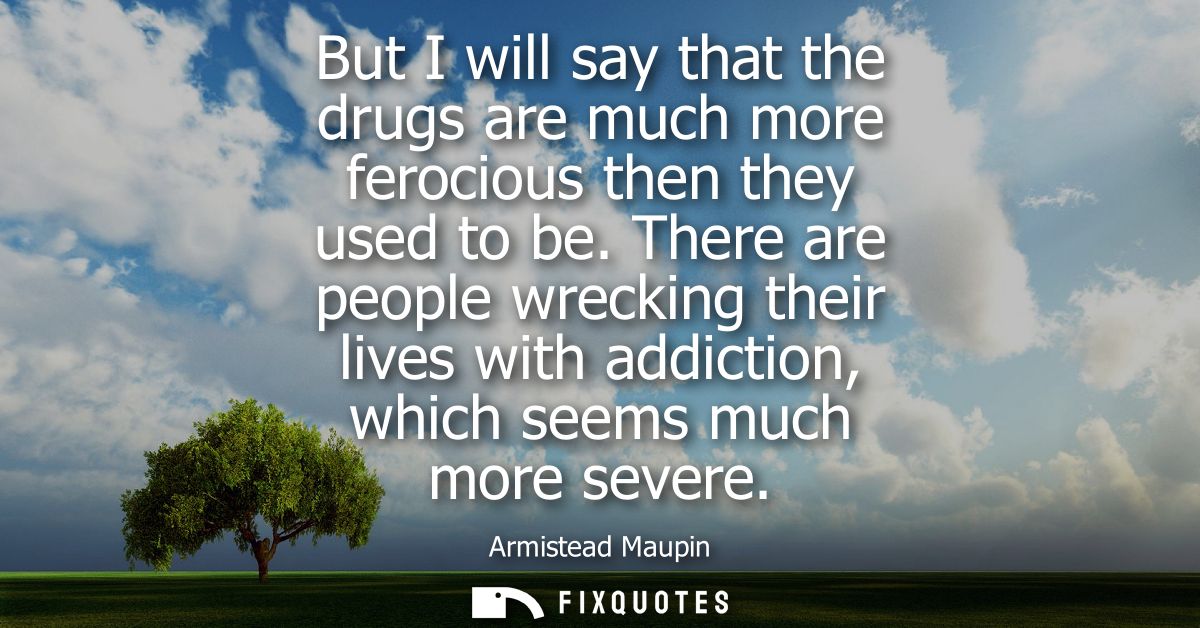 But I will say that the drugs are much more ferocious then they used to be. There are people wrecking their lives with a