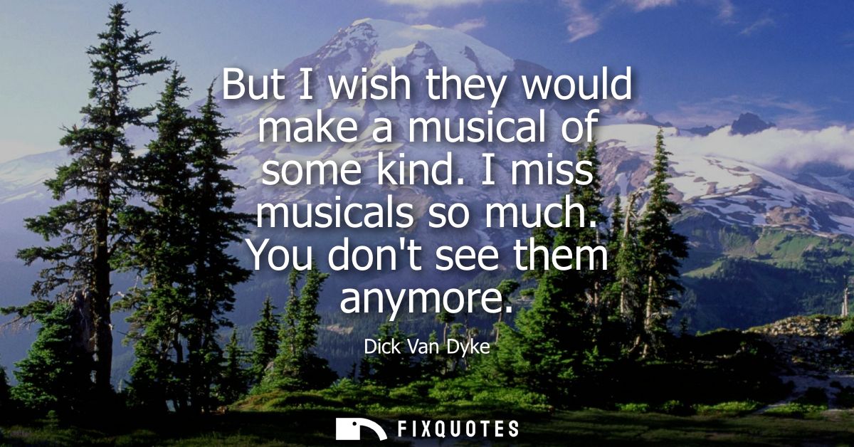 But I wish they would make a musical of some kind. I miss musicals so much. You dont see them anymore