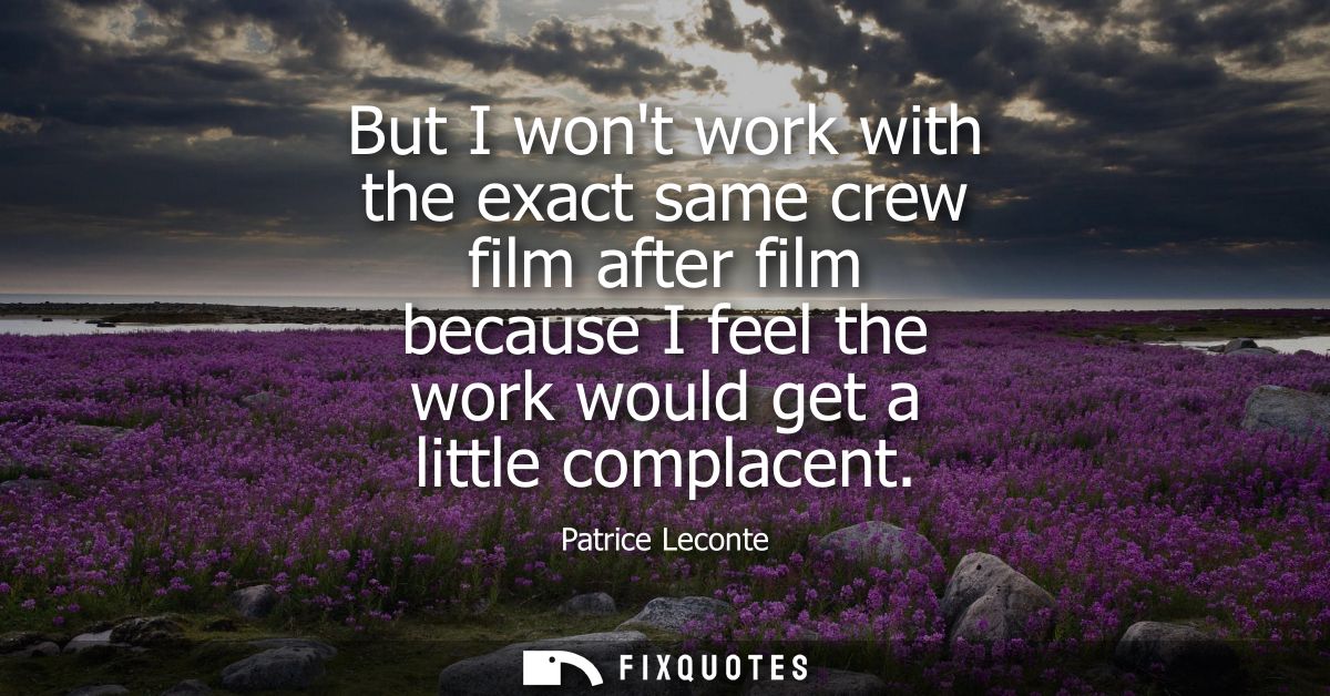 But I wont work with the exact same crew film after film because I feel the work would get a little complacent