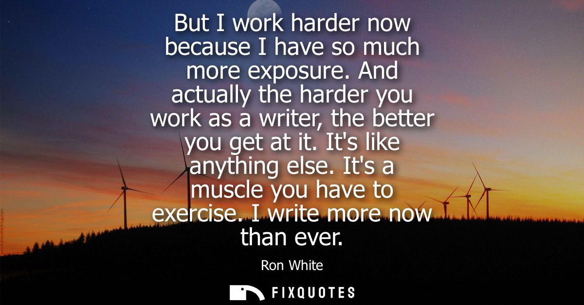 But I work harder now because I have so much more exposure. And actually the harder you work as a writer, the better you