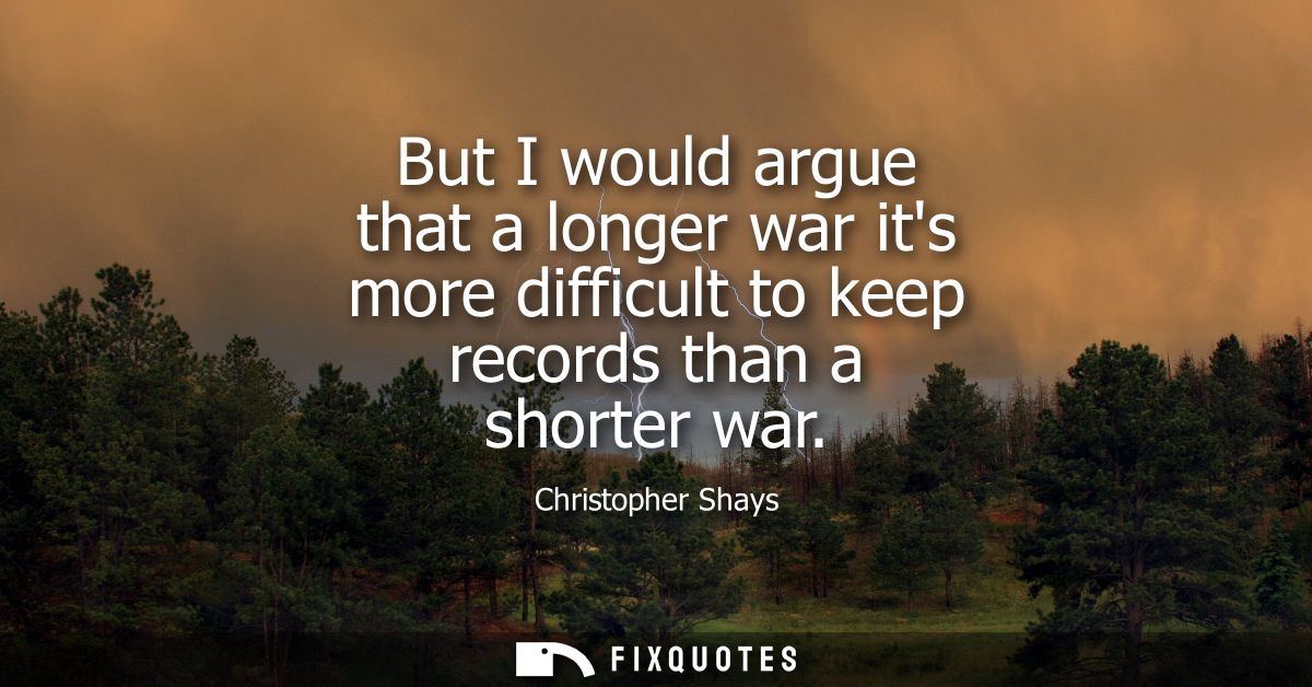 But I would argue that a longer war its more difficult to keep records than a shorter war
