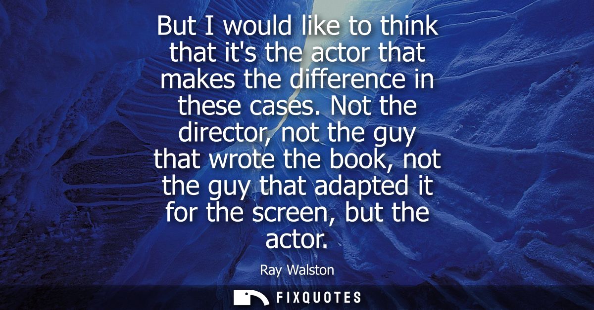 But I would like to think that its the actor that makes the difference in these cases. Not the director, not the guy tha